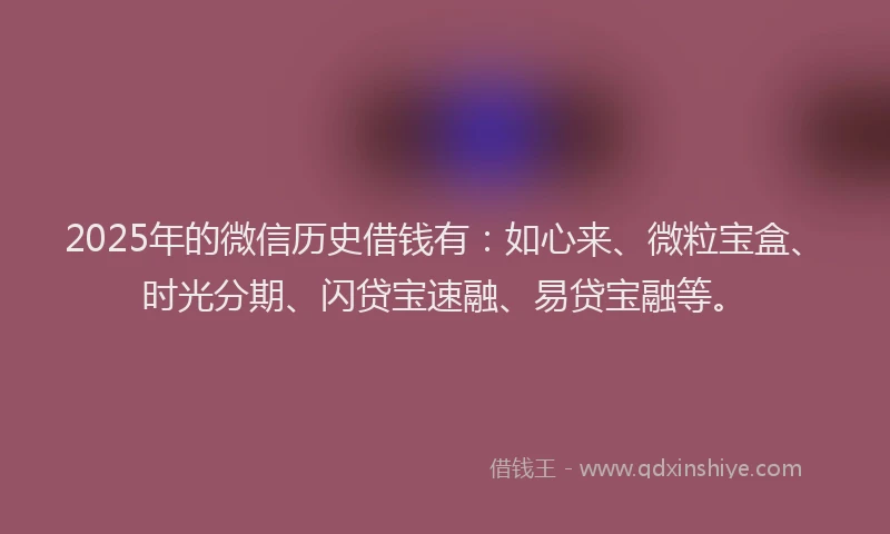 2025年的微信历史借钱有：如心来、微粒宝盒、时光分期、闪贷宝速融、易贷宝融等。