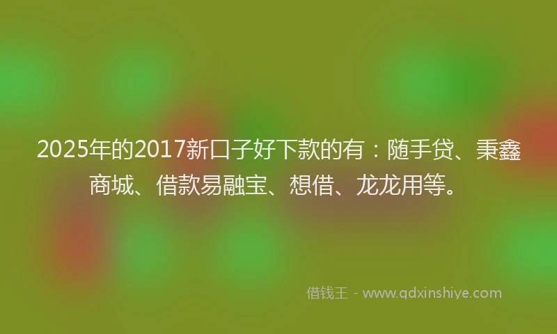 2025年的2017新口子好下款的有：随手贷、秉鑫商城、借款易融宝、想借、龙龙用等。