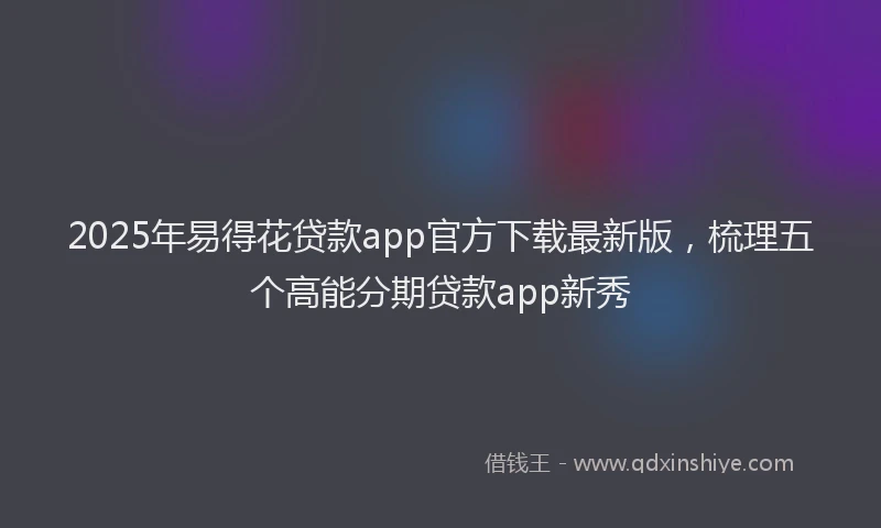 2025年易得花贷款app官方下载最新版，梳理五个高能分期贷款app新秀