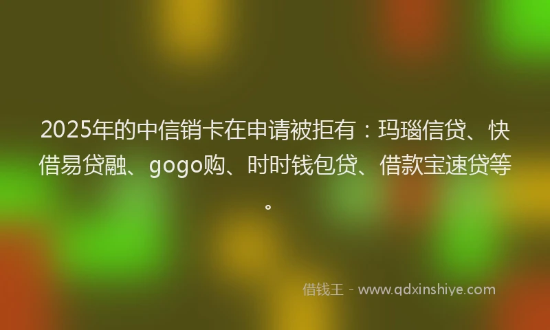 2025年的中信销卡在申请被拒有：玛瑙信贷、快借易贷融、gogo购、时时钱包贷、借款宝速贷等。
