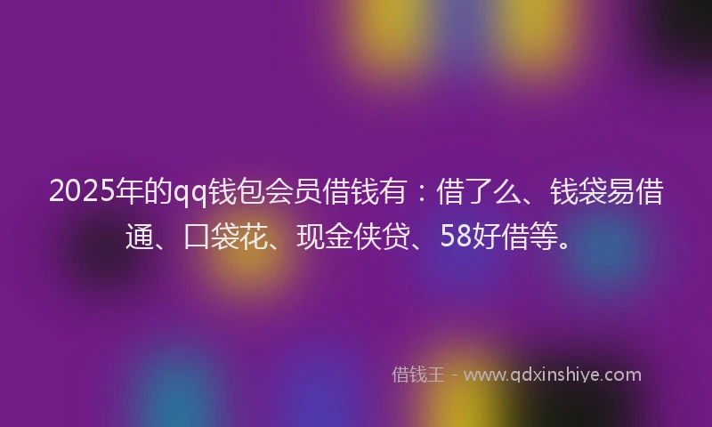 2025年的qq钱包会员借钱有：借了么、钱袋易借通、口袋花、现金侠贷、58好借等。