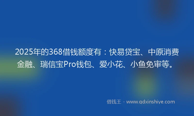 2025年的368借钱额度有：快易贷宝、中原消费金融、瑞信宝Pro钱包、爱小花、小鱼免审等。