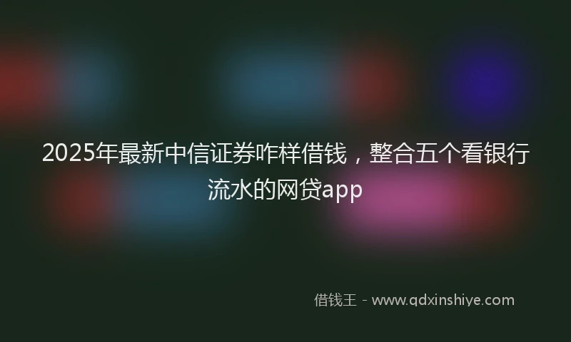 2025年最新中信证券咋样借钱，整合五个看银行流水的网贷app