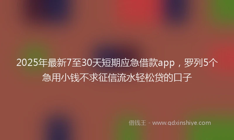 2025年最新7至30天短期应急借款app，罗列5个急用小钱不求征信流水轻松贷的口子
