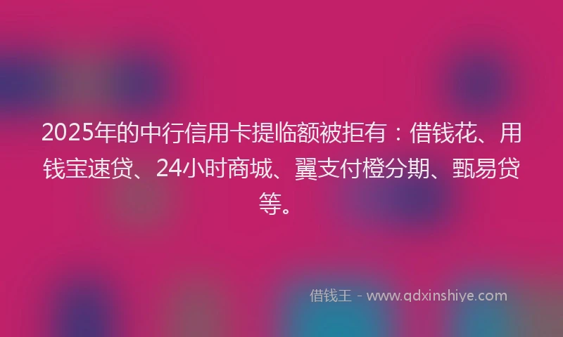 2025年的中行信用卡提临额被拒有：借钱花、用钱宝速贷、24小时商城、翼支付橙分期、甄易贷等。