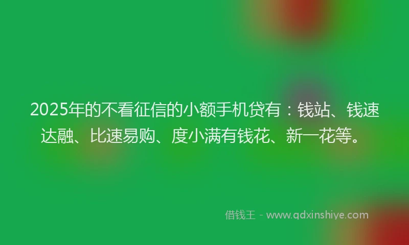 2025年的不看征信的小额手机贷有：钱站、钱速达融、比速易购、度小满有钱花、新一花等。