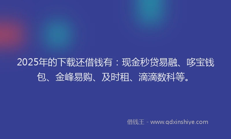 2025年的下载还借钱有：现金秒贷易融、哆宝钱包、金峰易购、及时租、滴滴数科等。
