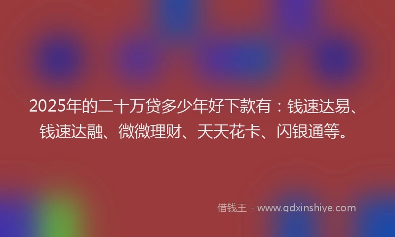 2025年的二十万贷多少年好下款有：钱速达易、钱速达融、微微理财、天天花卡、闪银通等。