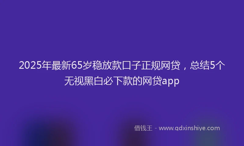 2025年最新65岁稳放款口子正规网贷，总结5个无视黑白必下款的网贷app