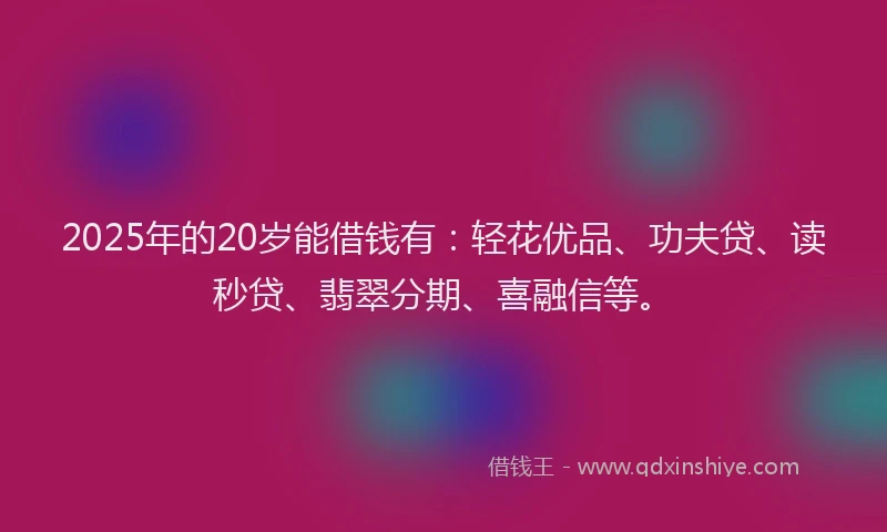 2025年的20岁能借钱有：轻花优品、功夫贷、读秒贷、翡翠分期、喜融信等。