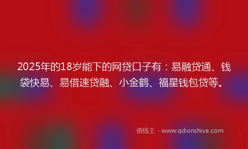 2025年的18岁能下的网贷口子有：易融贷通、钱袋快易、易借速贷融、小金鹤、福星钱包贷等。