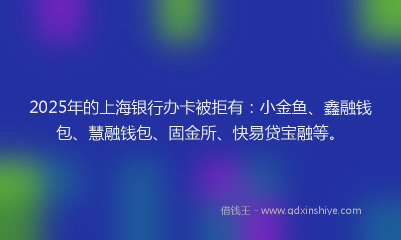 2025年的上海银行办卡被拒有：小金鱼、鑫融钱包、慧融钱包、固金所、快易贷宝融等。