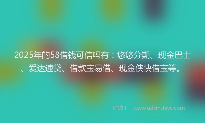 2025年的58借钱可信吗有：悠悠分期、现金巴士、爱达速贷、借款宝易借、现金侠快借宝等。