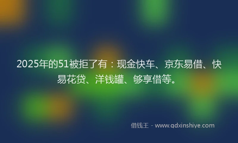 2025年的51被拒了有：现金快车、京东易借、快易花贷、洋钱罐、够享借等。