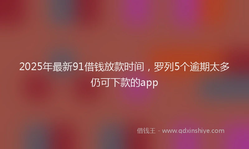 2025年最新91借钱放款时间，罗列5个逾期太多仍可下款的app