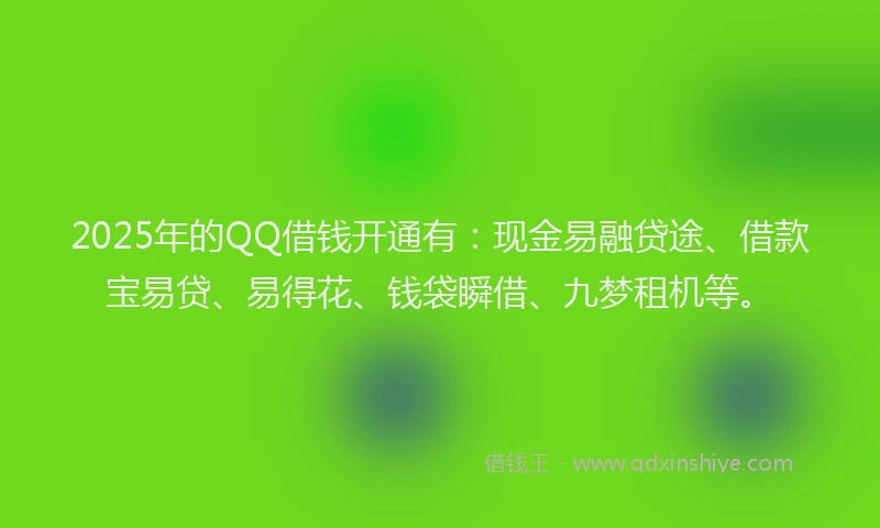 2025年的QQ借钱开通有：现金易融贷途、借款宝易贷、易得花、钱袋瞬借、九梦租机等。