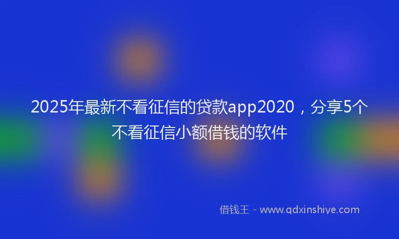 2025年最新不看征信的贷款app2020，分享5个不看征信小额借钱的软件