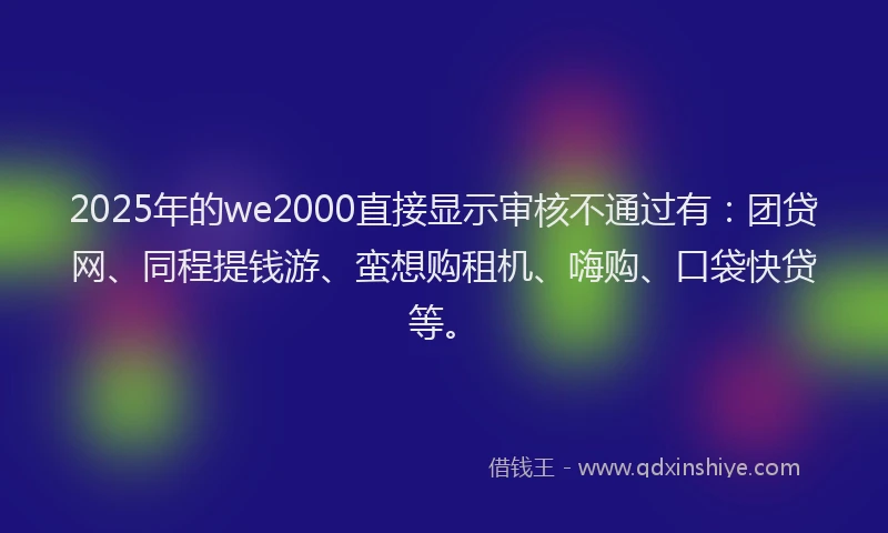 2025年的we2000直接显示审核不通过有：团贷网、同程提钱游、蛮想购租机、嗨购、口袋快贷等。