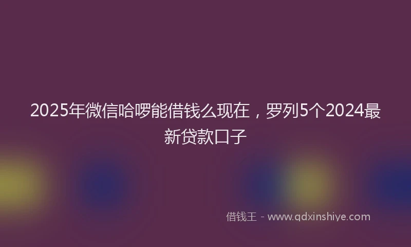 2025年微信哈啰能借钱么现在，罗列5个2024最新贷款口子