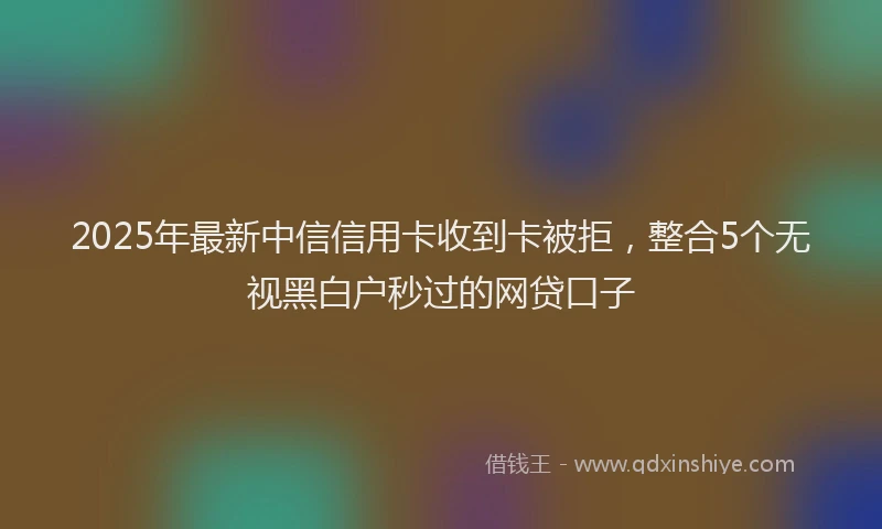 2025年最新中信信用卡收到卡被拒，整合5个无视黑白户秒过的网贷口子