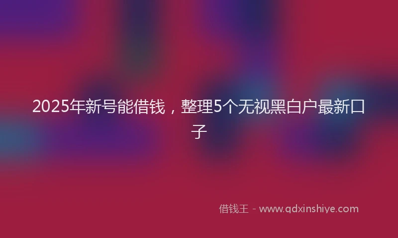 2025年新号能借钱，整理5个无视黑白户最新口子