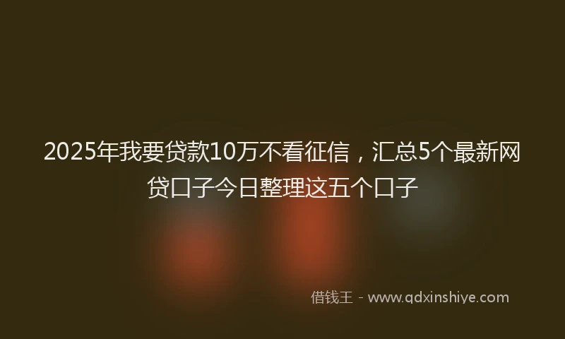 2025年我要贷款10万不看征信，汇总5个最新网贷口子今日整理这五个口子