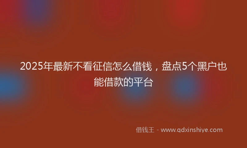 2025年最新不看征信怎么借钱，盘点5个黑户也能借款的平台