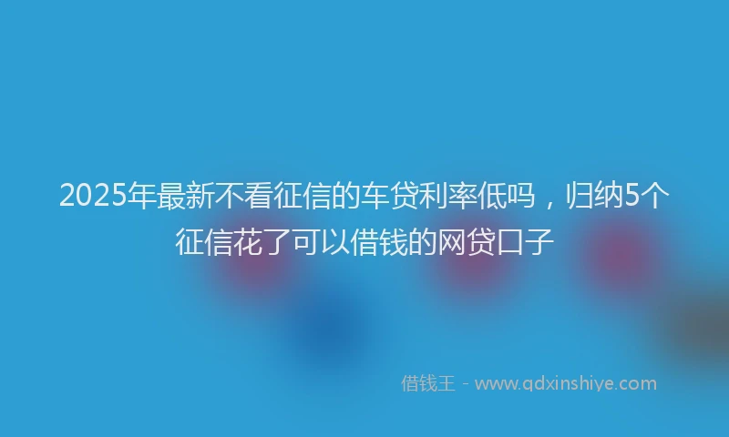 2025年最新不看征信的车贷利率低吗，归纳5个征信花了可以借钱的网贷口子