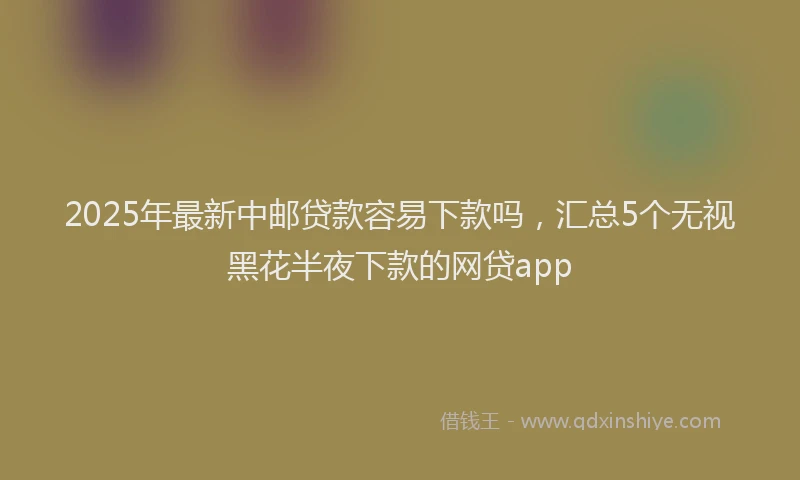 2025年最新中邮贷款容易下款吗，汇总5个无视黑花半夜下款的网贷app