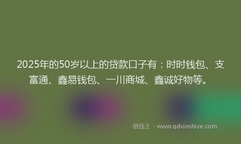 2025年的50岁以上的贷款口子有：时时钱包、支富通、鑫易钱包、一川商城、鑫诚好物等。