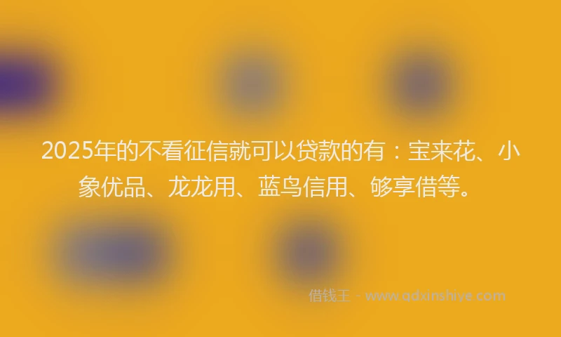 2025年的不看征信就可以贷款的有：宝来花、小象优品、龙龙用、蓝鸟信用、够享借等。