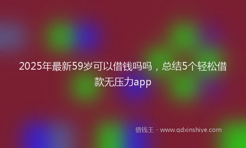 2025年最新59岁可以借钱吗吗，总结5个轻松借款无压力app