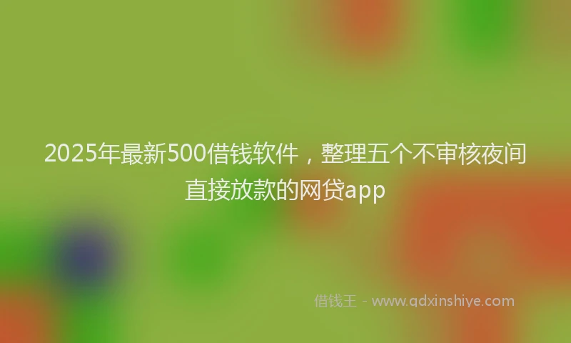 2025年最新500借钱软件，整理五个不审核夜间直接放款的网贷app