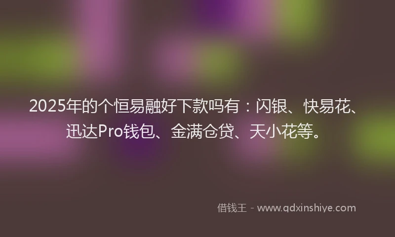 2025年的个恒易融好下款吗有：闪银、快易花、迅达Pro钱包、金满仓贷、天小花等。
