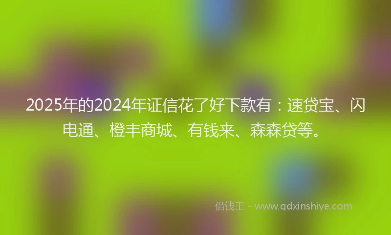 2025年的2024年证信花了好下款有：速贷宝、闪电通、橙丰商城、有钱来、森森贷等。