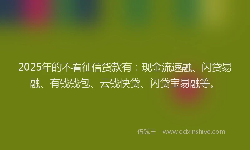 2025年的不看征信货款有：现金流速融、闪贷易融、有钱钱包、云钱快贷、闪贷宝易融等。