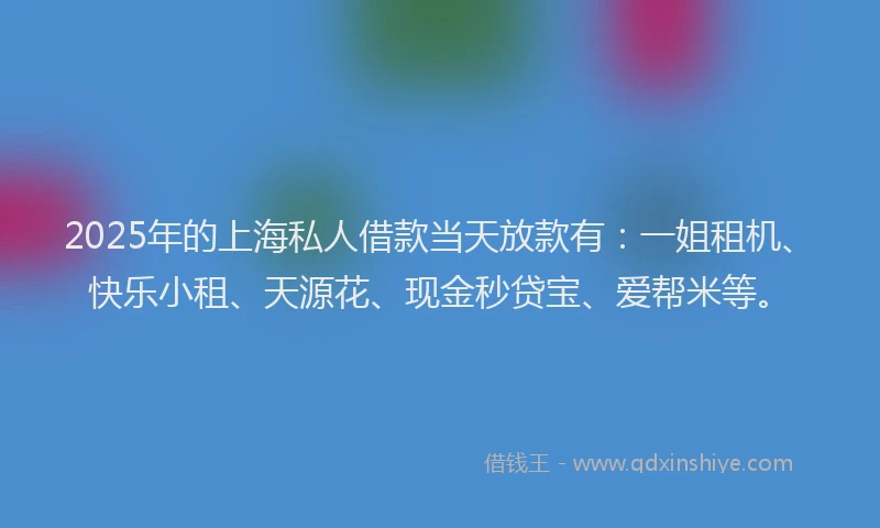2025年的上海私人借款当天放款有：一姐租机、快乐小租、天源花、现金秒贷宝、爱帮米等。