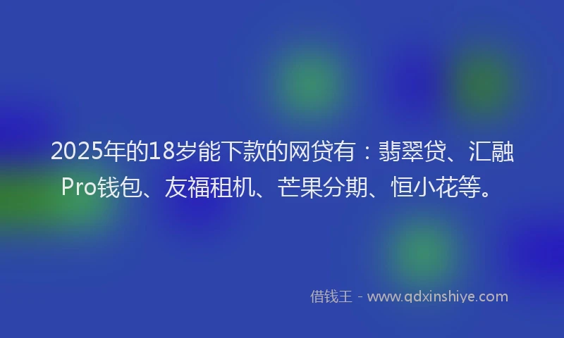 2025年的18岁能下款的网贷有：翡翠贷、汇融Pro钱包、友福租机、芒果分期、恒小花等。