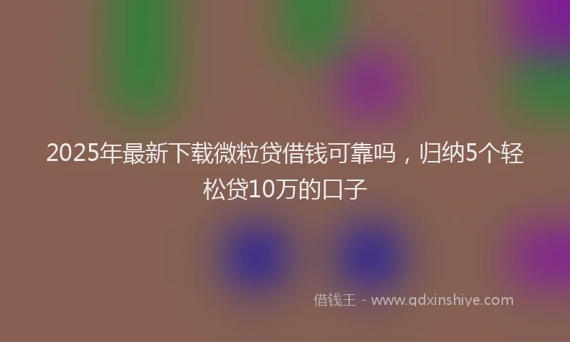 2025年最新下载微粒贷借钱可靠吗，归纳5个轻松贷10万的口子