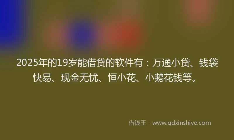 2025年的19岁能借贷的软件有：万通小贷、钱袋快易、现金无忧、恒小花、小鹅花钱等。