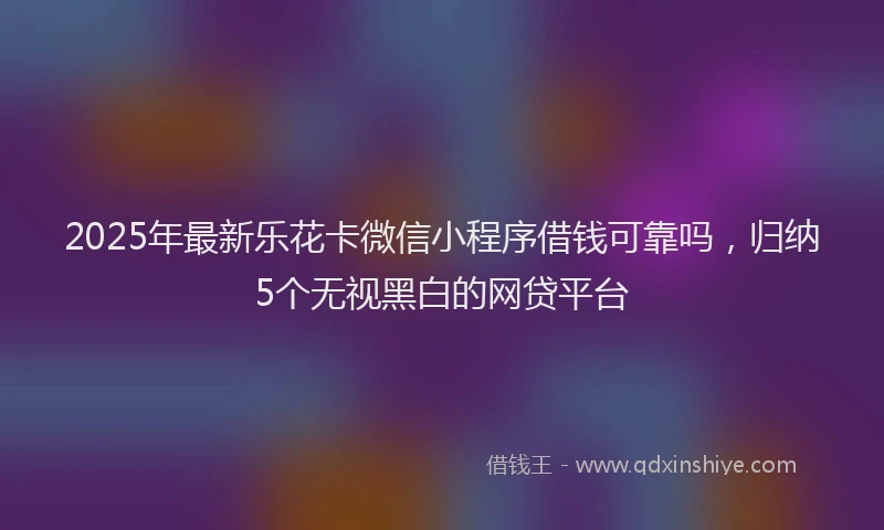 2025年最新乐花卡微信小程序借钱可靠吗，归纳5个无视黑白的网贷平台