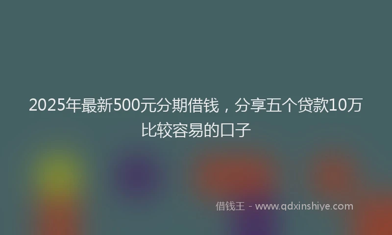 2025年最新500元分期借钱，分享五个贷款10万比较容易的口子
