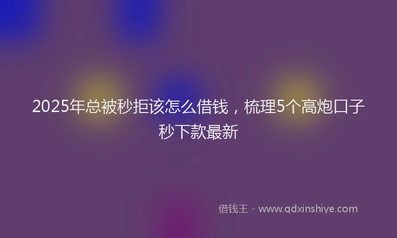 2025年总被秒拒该怎么借钱，梳理5个高炮口子秒下款最新