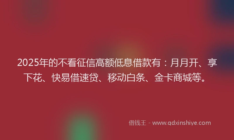 2025年的不看征信高额低息借款有：月月开、享下花、快易借速贷、移动白条、金卡商城等。