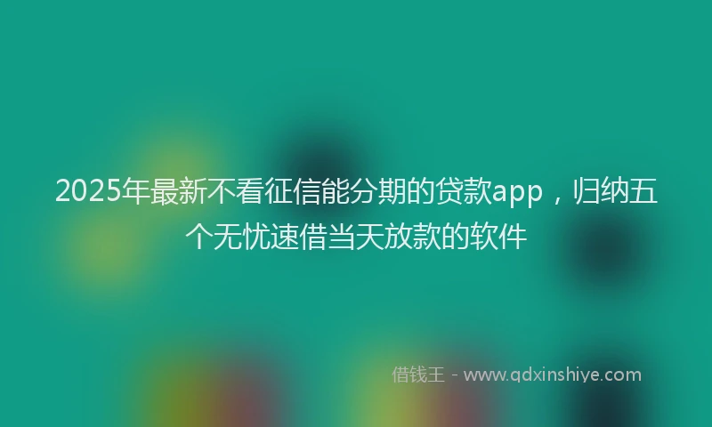 2025年最新不看征信能分期的贷款app，归纳五个无忧速借当天放款的软件