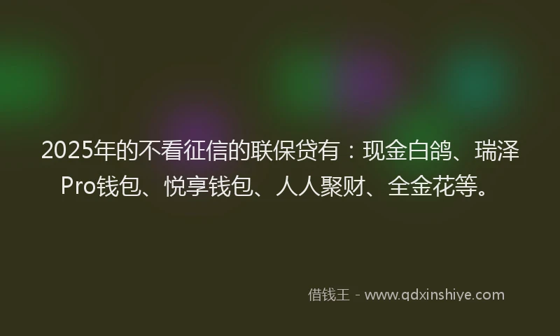 2025年的不看征信的联保贷有：现金白鸽、瑞泽Pro钱包、悦享钱包、人人聚财、全金花等。