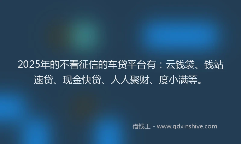 2025年的不看征信的车贷平台有：云钱袋、钱站速贷、现金快贷、人人聚财、度小满等。