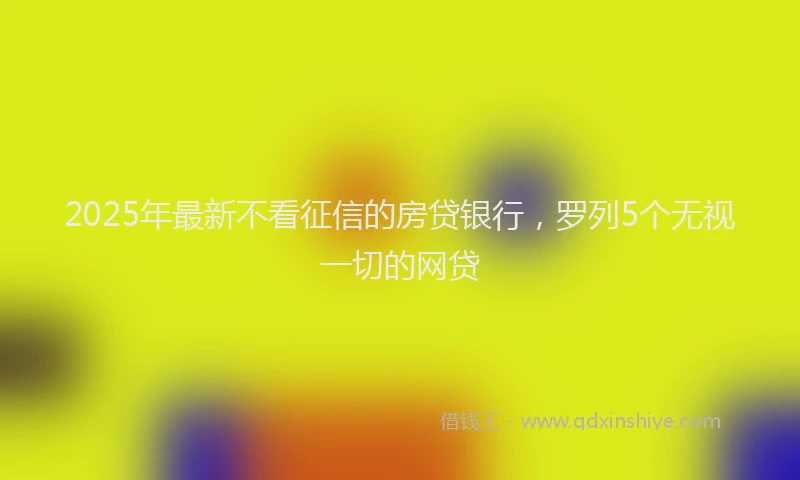 2025年最新不看征信的房贷银行，罗列5个无视一切的网贷
