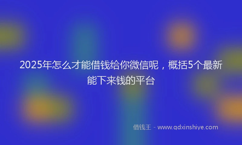 2025年怎么才能借钱给你微信呢，概括5个最新能下来钱的平台