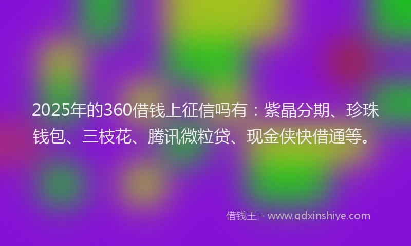 2025年的360借钱上征信吗有：紫晶分期、珍珠钱包、三枝花、腾讯微粒贷、现金侠快借通等。